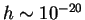 $ h \sim 10^{-20}$